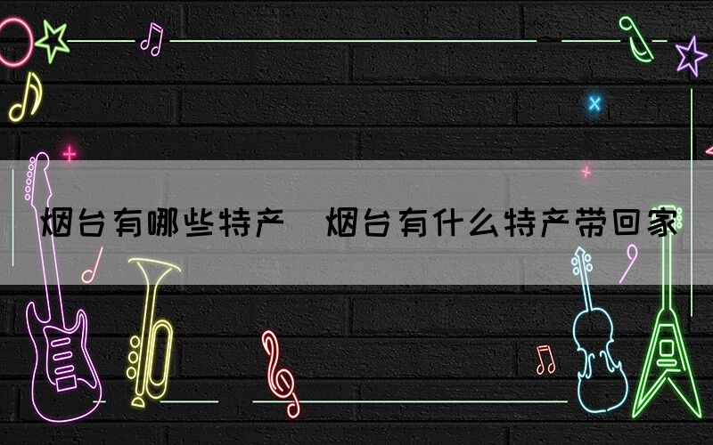 煙臺(tái)有哪些特產(chǎn)(煙臺(tái)有什么特產(chǎn)帶回家)