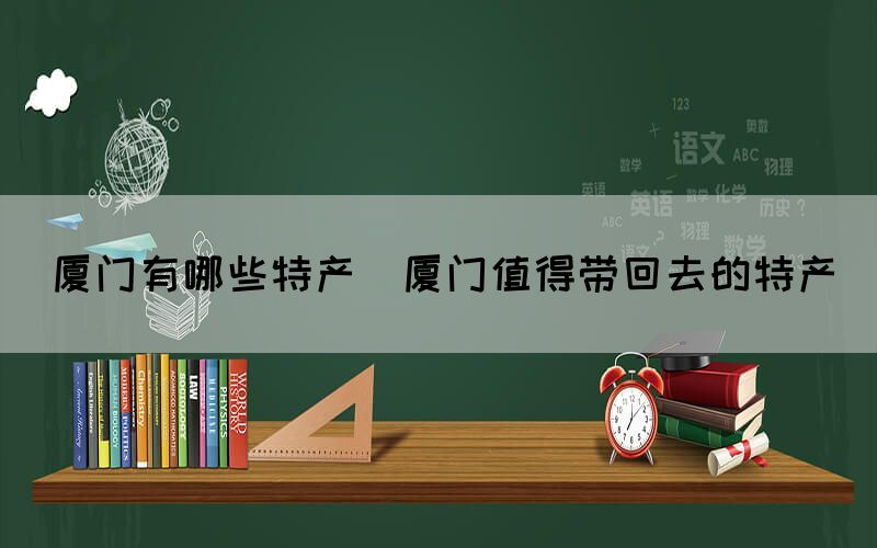 廈門有哪些特產(chǎn)(廈門值得帶回去的特產(chǎn))