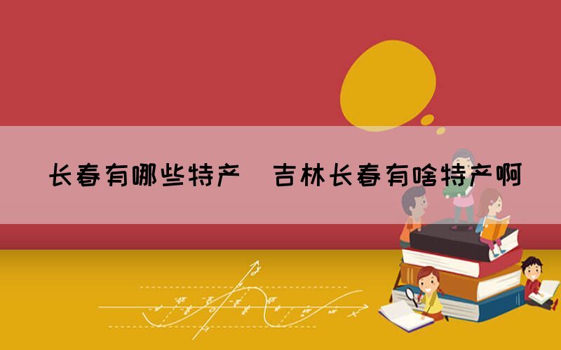 長(zhǎng)春有哪些特產(chǎn)(吉林長(zhǎng)春有啥特產(chǎn)啊)