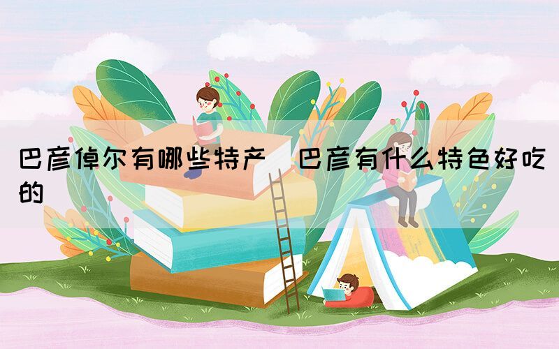 巴彥倬爾有哪些特產(chǎn)(巴彥有什么特色好吃的)(圖1) 巴彥倬爾有哪些特產(chǎn)(巴彥有什么特色好吃的)(圖1)