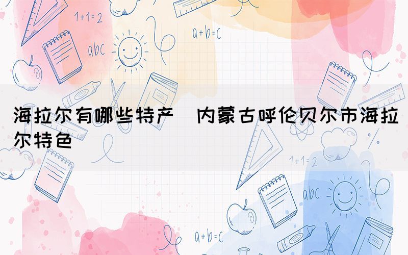 海拉爾有哪些特產(chǎn)(內(nèi)蒙古呼倫貝爾市海拉爾特色)