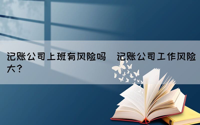 記賬公司上班有風(fēng)險(xiǎn)嗎(記賬公司工作風(fēng)險(xiǎn)大？)(圖1)