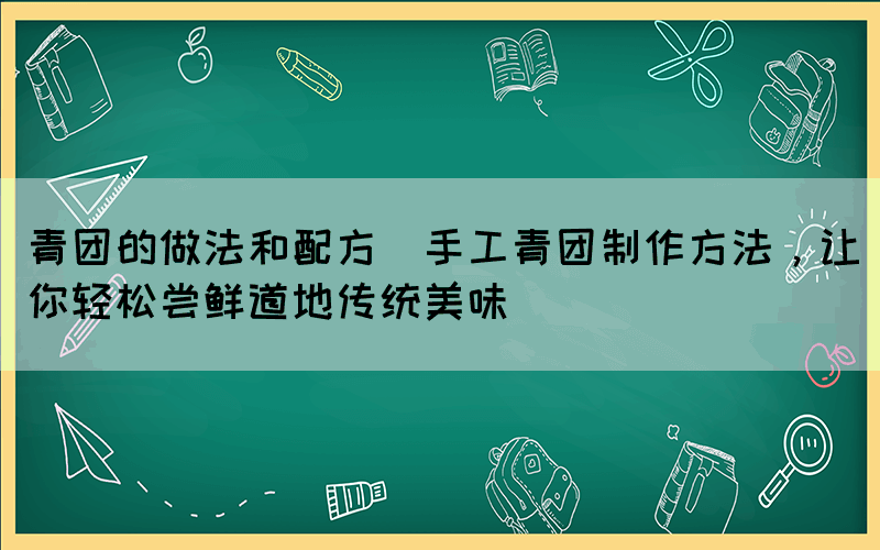 青團的做法和配方(手工青團制作方法，讓你輕松嘗鮮道地傳統(tǒng)美味)