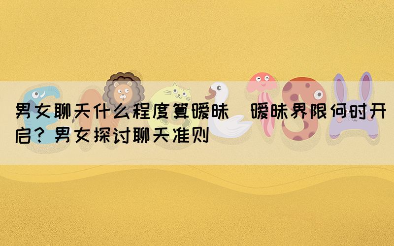 男女聊天什么程度算曖昧(曖昧界限何時開啟？男女探討聊天準則)