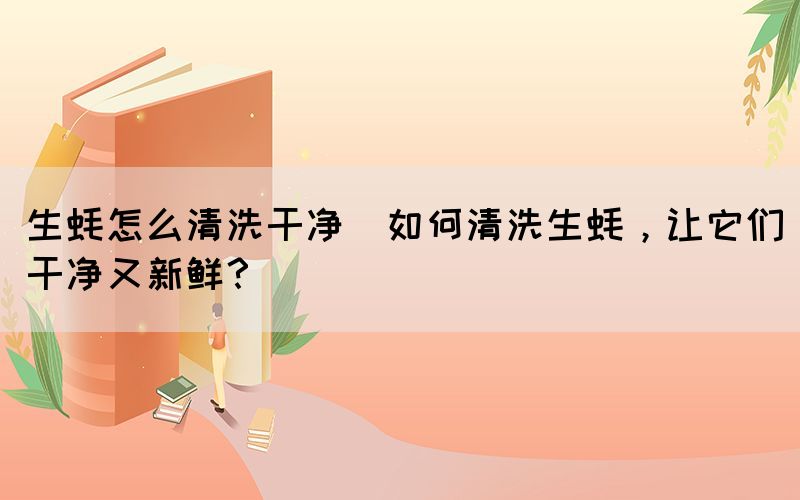 生蠔怎么清洗干凈(如何清洗生蠔，讓它們干凈又新鮮？)