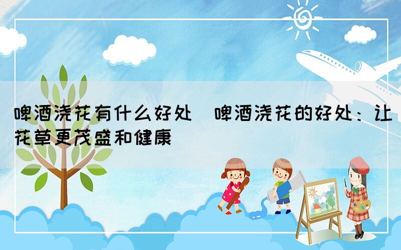 啤酒澆花有什么好處(啤酒澆花的好處：讓花草更茂盛和健康)