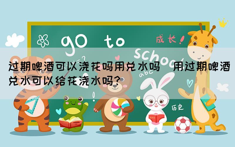 過期啤酒可以澆花嗎用兌水嗎(用過期啤酒兌水可以給花澆水嗎？)