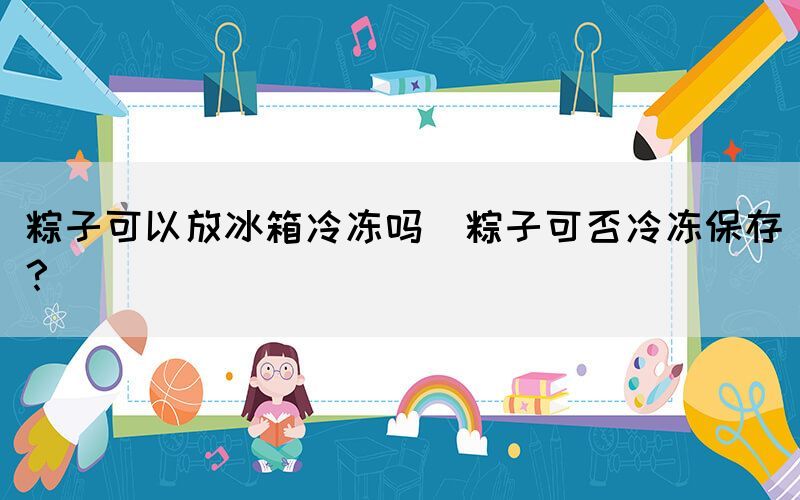 粽子可以放冰箱冷凍嗎(粽子可否冷凍保存？)