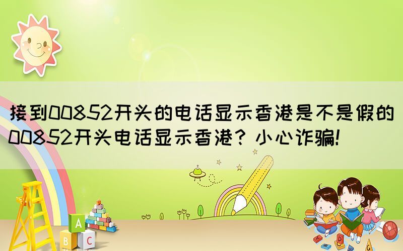 接到00852開頭的電話顯示香港是不是假的(00852開頭電話顯示香港？小心詐騙！)(圖1)