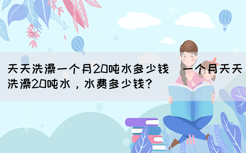 天天洗澡一個(gè)月20噸水多少錢(qián)(一個(gè)月天天洗澡20噸水，水費(fèi)多少錢(qián)？)(圖1)