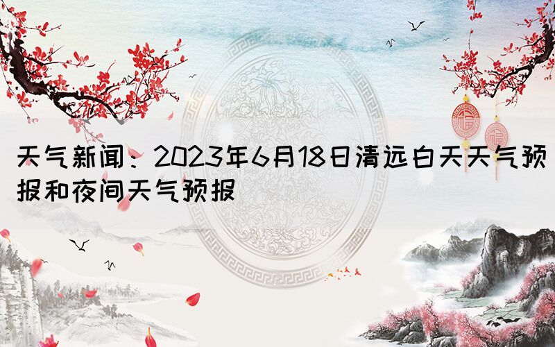 天氣新聞：2023年6月18日清遠白天天氣預(yù)報和夜間天氣預(yù)報