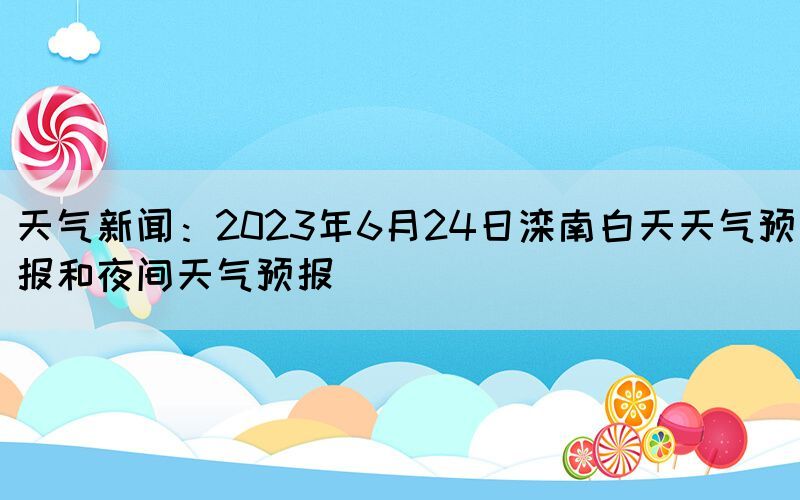 天氣新聞：2023年6月24日灤南白天天氣預(yù)報(bào)和夜間天氣預(yù)報(bào)