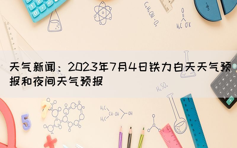 天氣新聞：2023年7月4日鐵力白天天氣預(yù)報和夜間天氣預(yù)報