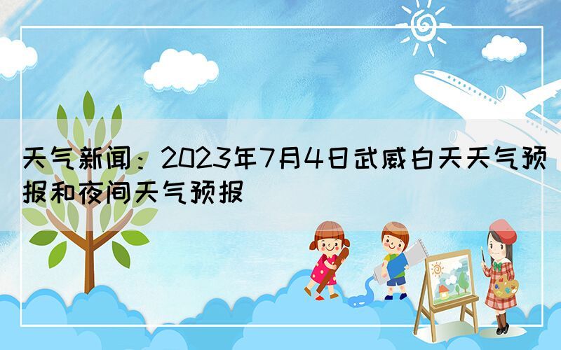 天氣新聞：2023年7月4日武威白天天氣預(yù)報和夜間天氣預(yù)報