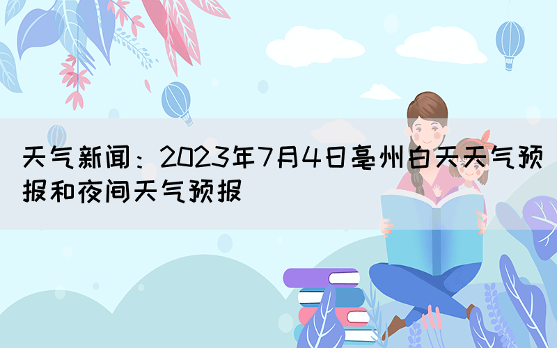 天氣新聞：2023年7月4日亳州白天天氣預(yù)報和夜間天氣預(yù)報