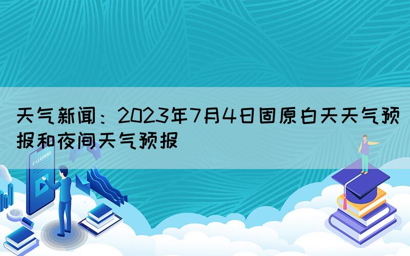 天氣新聞：2023年7月4日固原白天天氣預(yù)報和夜間天氣預(yù)報