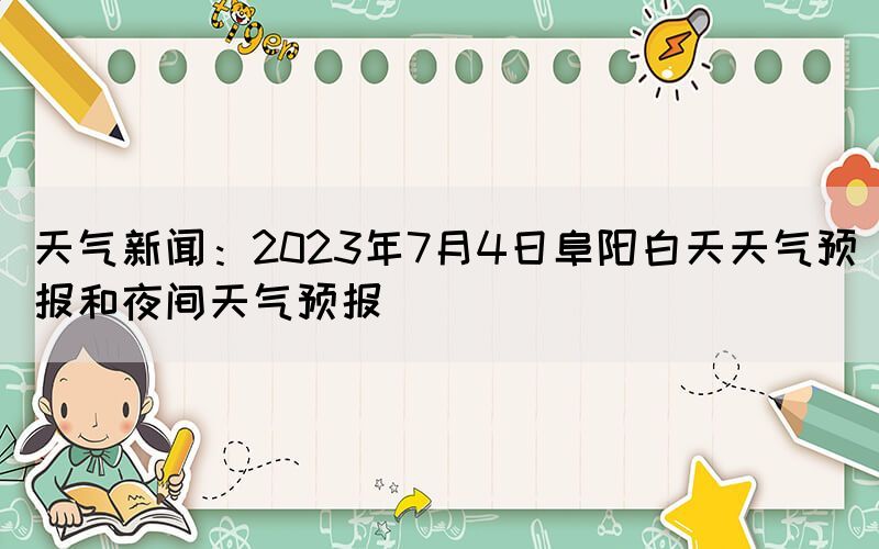 天氣新聞：2023年7月4日阜陽白天天氣預(yù)報和夜間天氣預(yù)報
