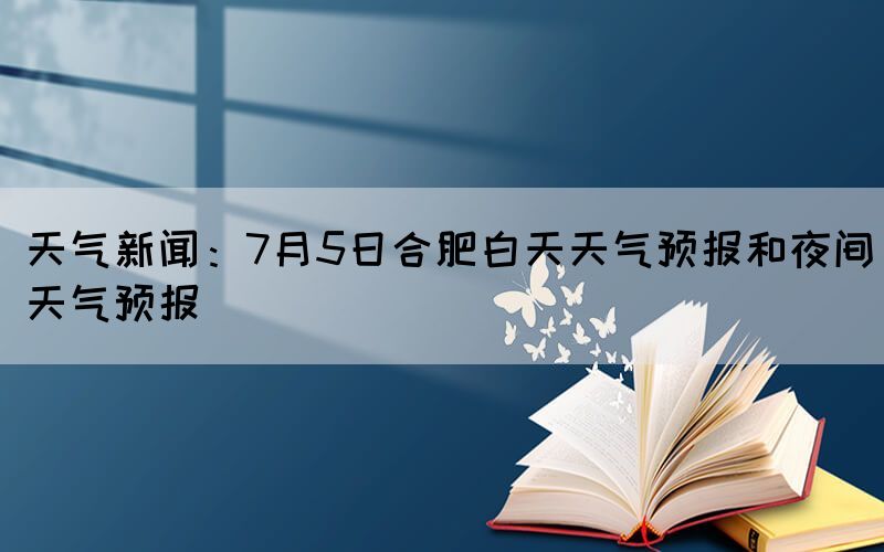 天氣新聞：7月5日合肥白天天氣預(yù)報和夜間天氣預(yù)報