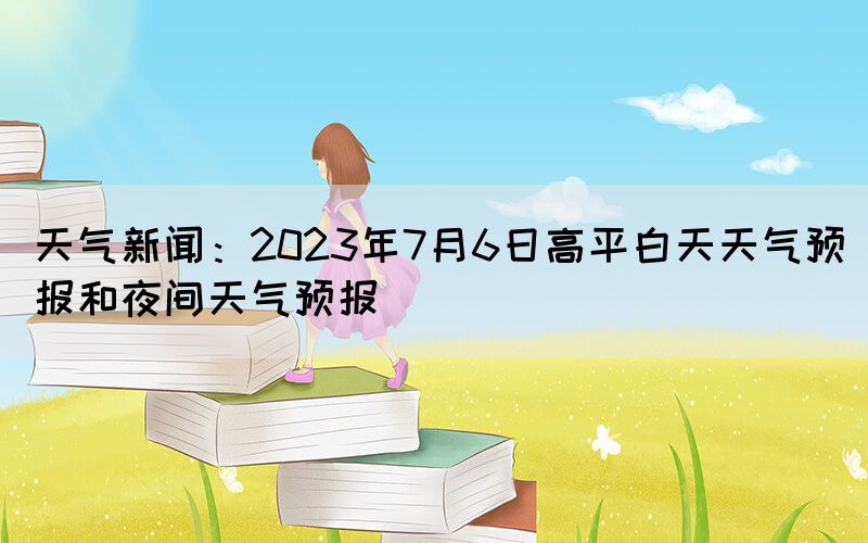 天氣新聞：2023年7月6日高平白天天氣預(yù)報和夜間天氣預(yù)報