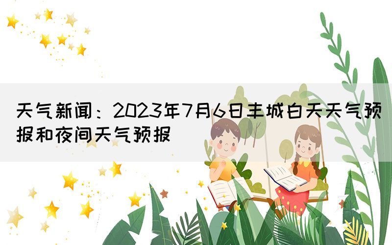 天氣新聞：2023年7月6日豐城白天天氣預(yù)報(bào)和夜間天氣預(yù)報(bào)