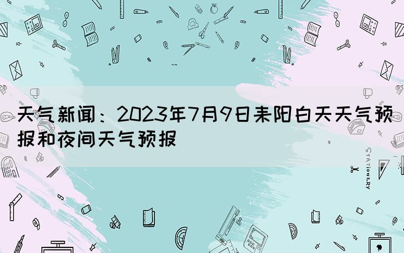 天氣新聞：2023年7月9日耒陽白天天氣預(yù)報和夜間天氣預(yù)報