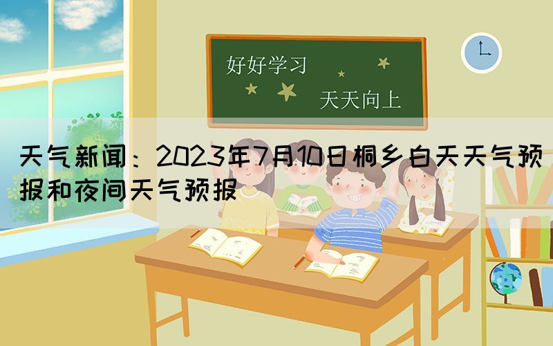 天氣新聞：2023年7月10日桐鄉(xiāng)白天天氣預(yù)報和夜間天氣預(yù)報