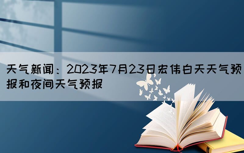 天氣新聞：2023年7月23日宏偉白天天氣預(yù)報和夜間天氣預(yù)報