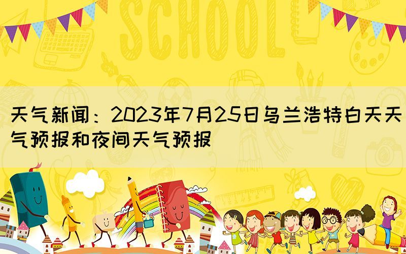 天氣新聞：2023年7月25日烏蘭浩特白天天氣預(yù)報和夜間天氣預(yù)報(圖1)