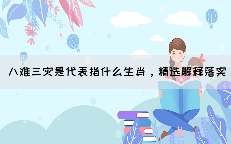 八難三災(zāi)是代表指什么生肖，精選解釋落實(圖1)