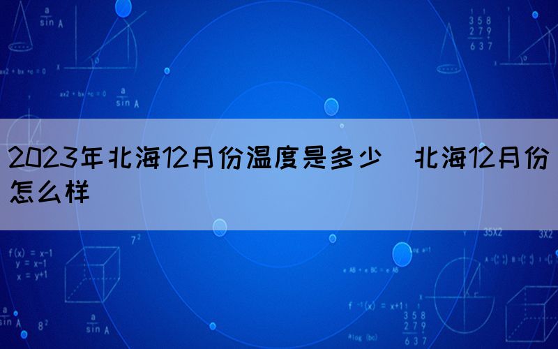 2023年北海12月份溫度是多少（北海12月份怎么樣）
