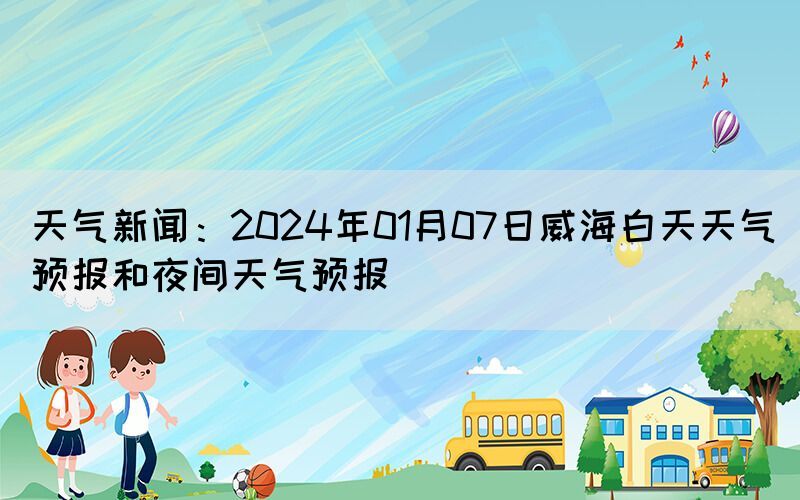 天氣新聞：2024年01月07日威海白天天氣預(yù)報(bào)和夜間天氣預(yù)報(bào)(圖1)